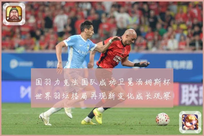 国羽力克法国队成功卫冕汤姆斯杯世界羽坛格局再现新变化成长观察-深度解析