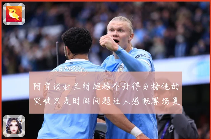 阿贾谈杜兰特超越乔丹得分榜他的突破只是时间问题让人感慨赛场复盘-深度解析