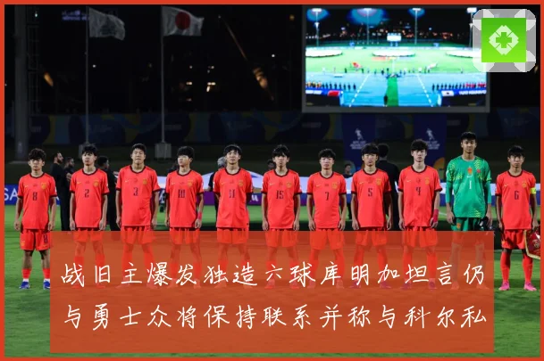 战旧主爆发独造六球库明加坦言仍与勇士众将保持联系并称与科尔私赛场复盘-深度解析