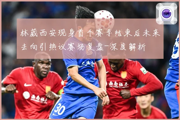 林葳西安现身首个赛季结束后未来去向引热议赛场复盘-深度解析