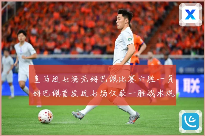 皇马近七场无姆巴佩比赛六胜一负姆巴佩首发近七场仅获一胜战术观察-深度解析
