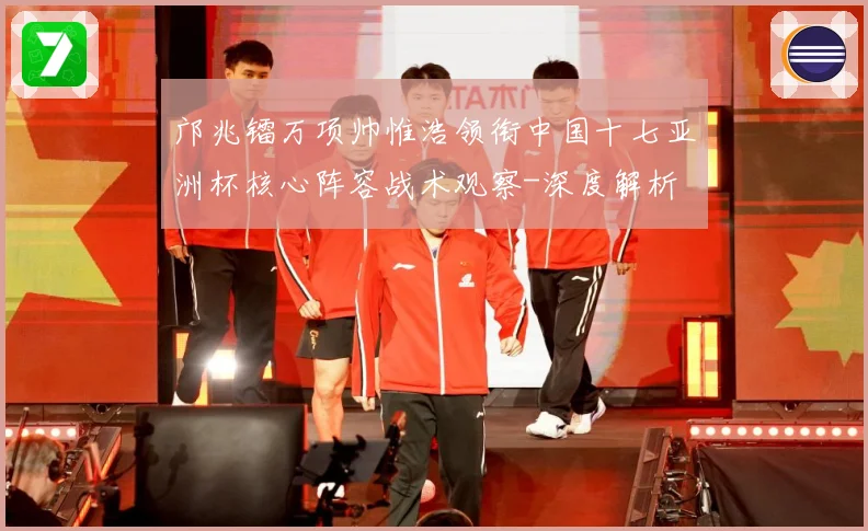 邝兆镭万项帅惟浩领衔中国十七亚洲杯核心阵容战术观察-深度解析