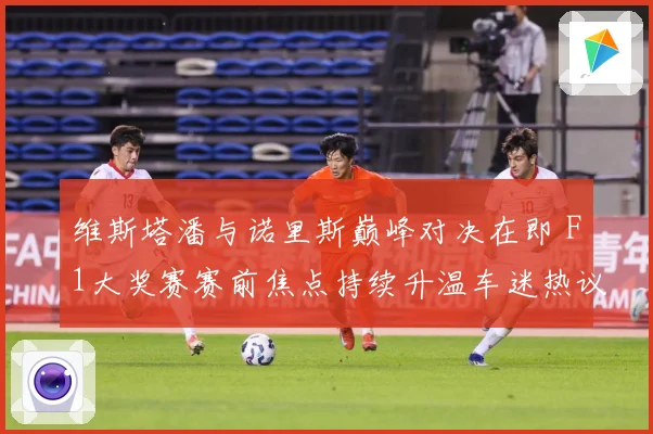 维斯塔潘与诺里斯巅峰对决在即 F1大奖赛赛前焦点持续升温车迷热议不断-深度解析