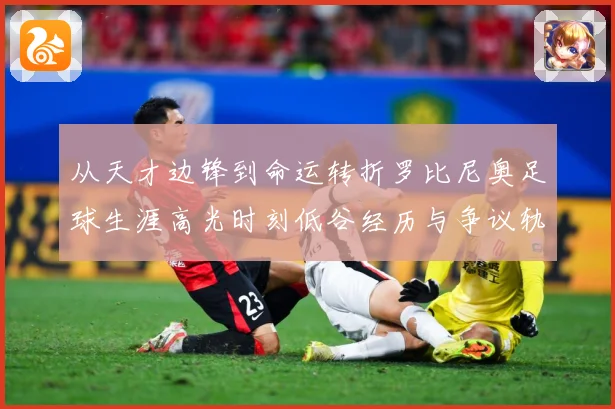 从天才边锋到命运转折罗比尼奥足球生涯高光时刻低谷经历与争议轨迹解析-深度解析