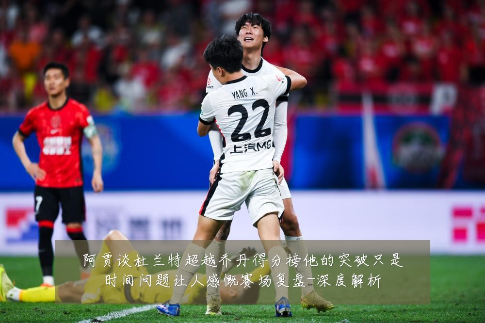 阿贾谈杜兰特超越乔丹得分榜他的突破只是时间问题让人感慨赛场复盘-深度解析